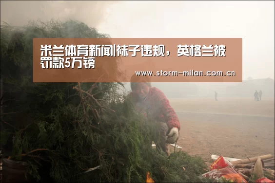 米兰体育新闻|袜子违规,英格兰被罚款5万镑(图4) 米兰网页版