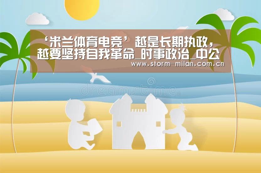‘米兰体育电竞’越是长期执政,越要坚持自我革命_时事政治_中公教育网(图2) 米兰体育电竞