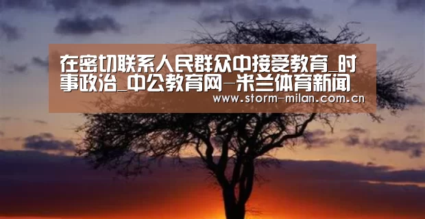 在密切联系人民群众中接受教育_时事政治_中公教育网-米兰体育新闻(图2) 米兰网页版登录