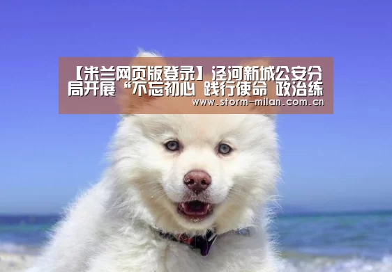 【米兰网页版登录】泾河新城公安分局开展“不忘初心 践行使命 政治练兵”系列纪念活动(图1) 米兰体育新闻